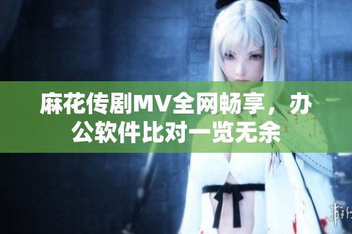 麻花传剧MV全网畅享，办公软件比对一览无余