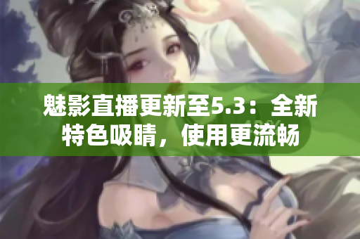 魅影直播更新至5.3：全新特色吸睛，使用更流畅