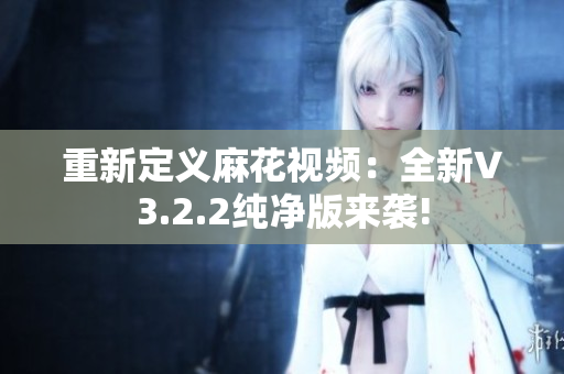 重新定义麻花视频：全新V3.2.2纯净版来袭!