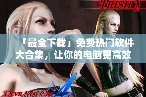 「最全下载」免费热门软件大合集，让你的电脑更高效！
