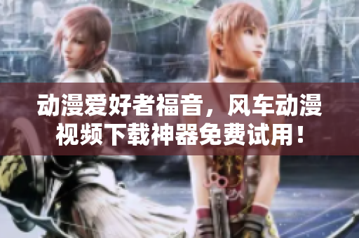动漫爱好者福音，风车动漫视频下载神器免费试用！