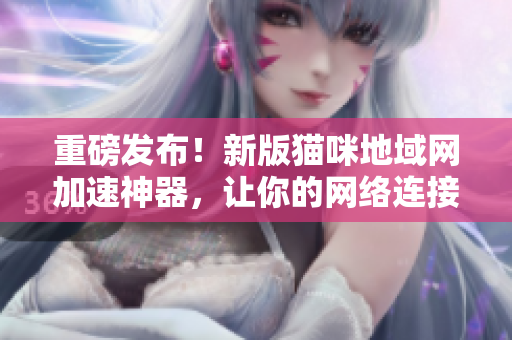 重磅发布！新版猫咪地域网加速神器，让你的网络连接更快更稳定！