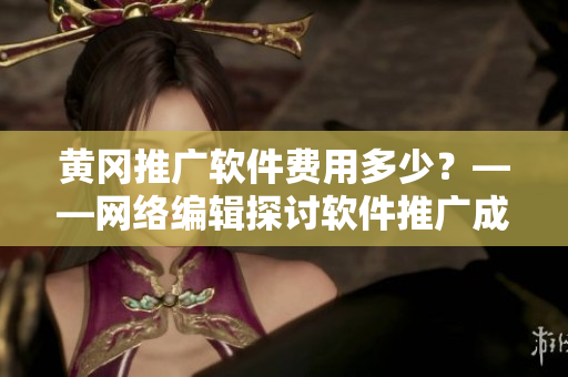 黄冈推广软件费用多少？——网络编辑探讨软件推广成本