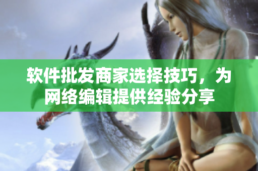 软件批发商家选择技巧，为网络编辑提供经验分享