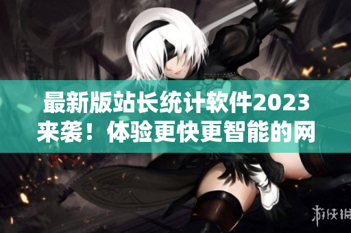 最新版站长统计软件2023来袭！体验更快更智能的网络分析工具！