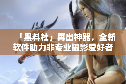 「黑料社」再出神器，全新软件助力非专业摄影爱好者联机后期