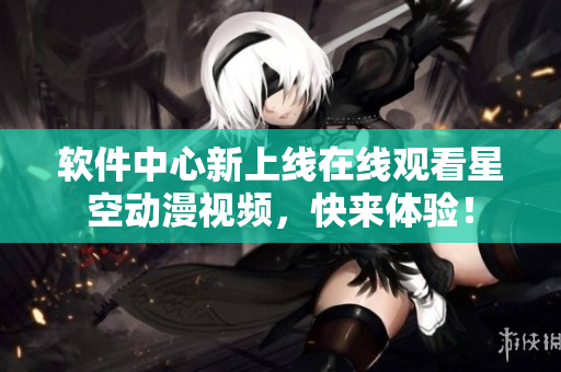 软件中心新上线在线观看星空动漫视频，快来体验！