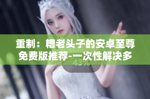 重制：糟老头子的安卓至尊免费版推荐-一次性解决多重手机问题
