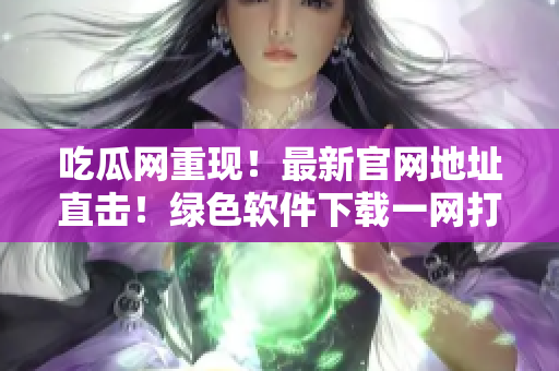吃瓜网重现！最新官网地址直击！绿色软件下载一网打尽