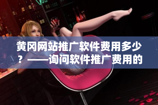 黄冈网站推广软件费用多少？——询问软件推广费用的建议