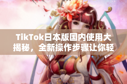 TikTok日本版国内使用大揭秘，全新操作步骤让你轻松玩转！