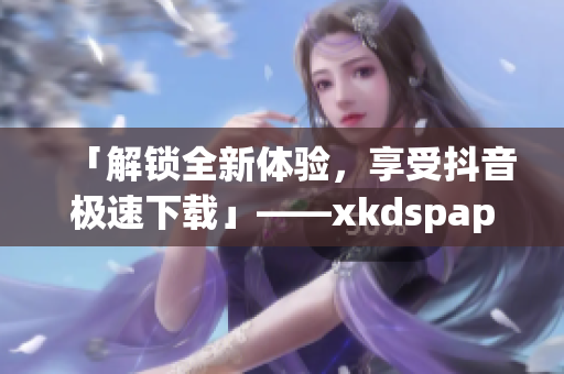 「解锁全新体验，享受抖音极速下载」——xkdspapp新版发布