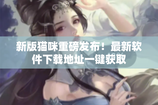 新版猫咪重磅发布！最新软件下载地址一键获取